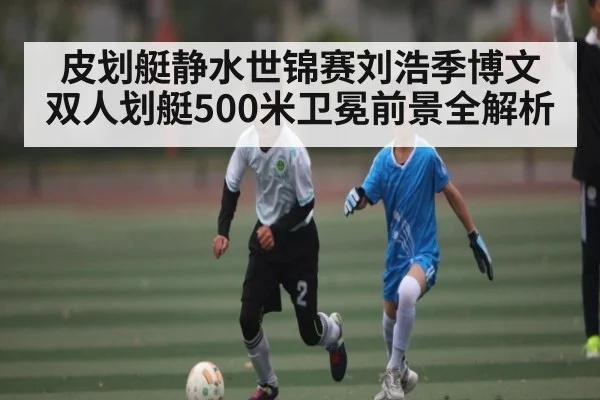 皮划艇静水世锦赛刘浩季博文双人划艇500米卫冕前景全解析