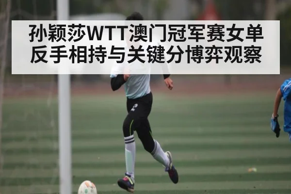 孙颖莎WTT澳门冠军赛女单反手相持与关键分博弈观察