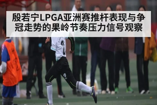 殷若宁LPGA亚洲赛推杆表现与争冠走势的果岭节奏压力信号观察