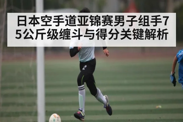 日本空手道亚锦赛男子组手75公斤级缠斗与得分关键解析