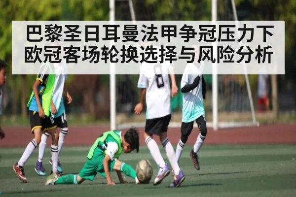 巴黎圣日耳曼法甲争冠压力下欧冠客场轮换选择与风险分析